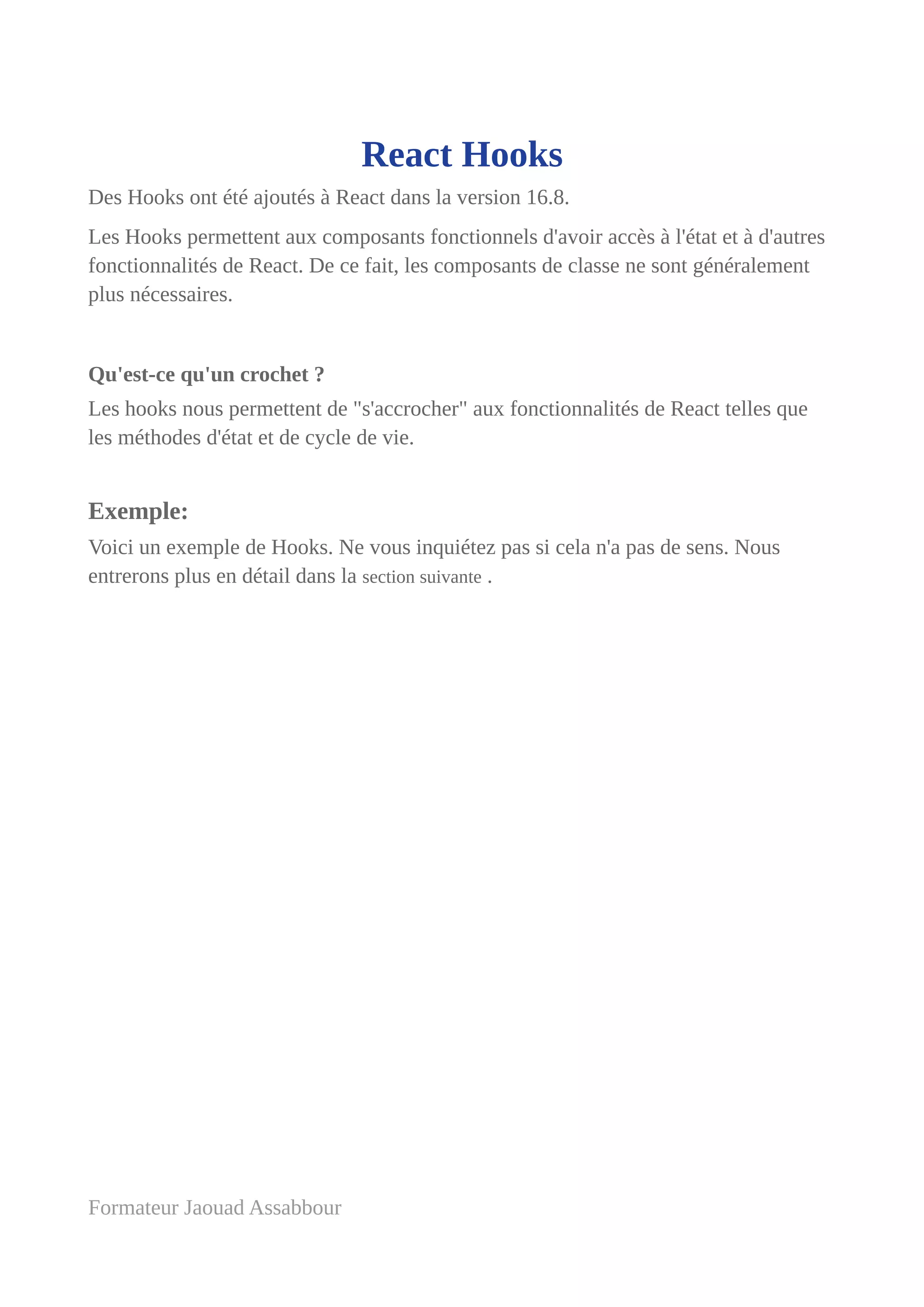 React Hooks
Des Hooks ont été ajoutés à React dans la version 16.8.
Les Hooks permettent aux composants fonctionnels d'avoir accès à l'état et à d'autres
fonctionnalités de React. De ce fait, les composants de classe ne sont généralement
plus nécessaires.
Qu'est-ce qu'un crochet ?
Les hooks nous permettent de "s'accrocher" aux fonctionnalités de React telles que
les méthodes d'état et de cycle de vie.
Exemple:
Voici un exemple de Hooks. Ne vous inquiétez pas si cela n'a pas de sens. Nous
entrerons plus en détail dans la section suivante .
Formateur Jaouad Assabbour
 
