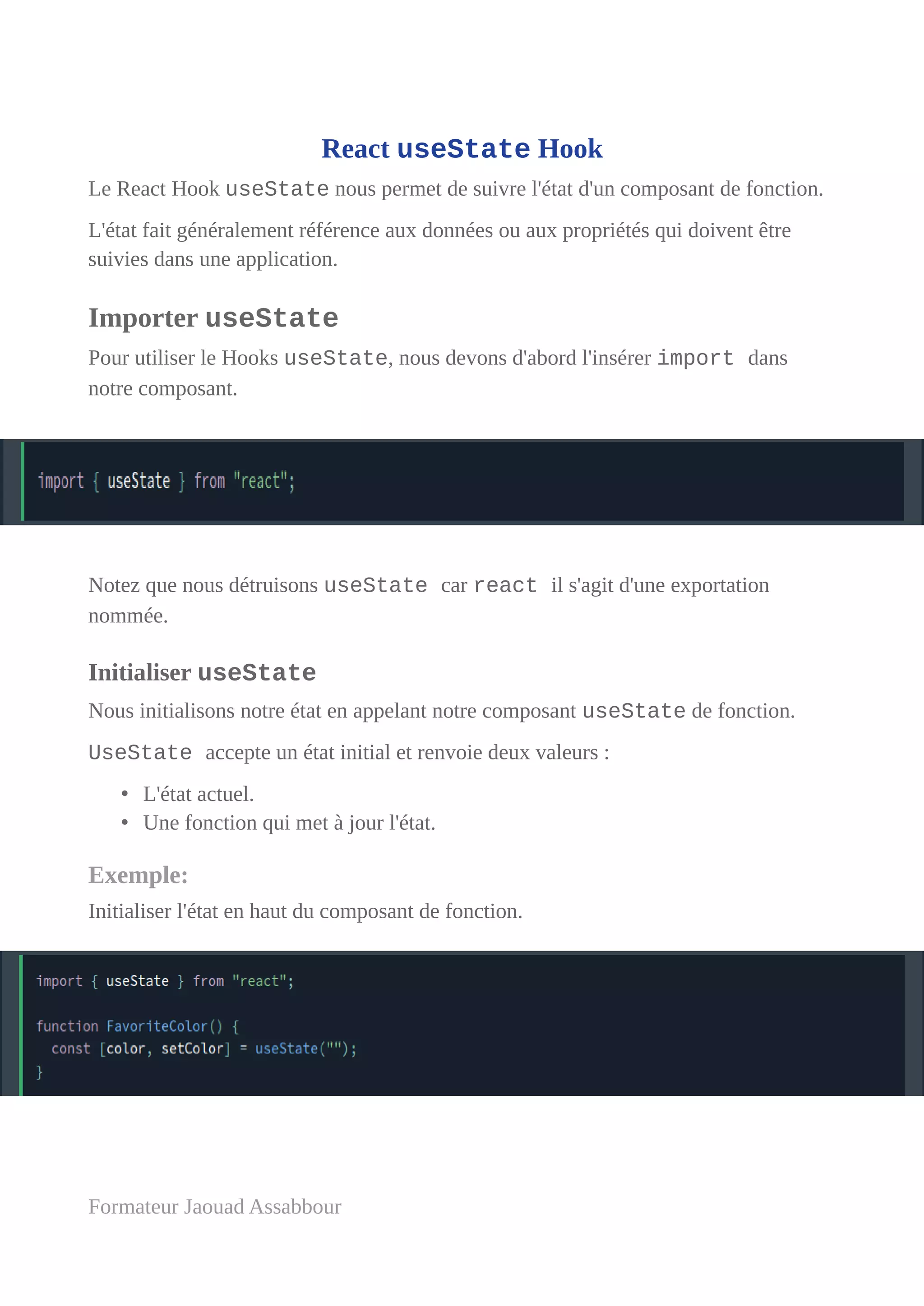 React useState Hook
Le React Hook useState nous permet de suivre l'état d'un composant de fonction.
L'état fait généralement référence aux données ou aux propriétés qui doivent être
suivies dans une application.
Importer useState
Pour utiliser le Hooks useState, nous devons d'abord l'insérer import dans
notre composant.
Notez que nous détruisons useState car react il s'agit d'une exportation
nommée.
Initialiser useState
Nous initialisons notre état en appelant notre composant useState de fonction.
UseState accepte un état initial et renvoie deux valeurs :
• L'état actuel.
• Une fonction qui met à jour l'état.
Exemple:
Initialiser l'état en haut du composant de fonction.
Formateur Jaouad Assabbour
 