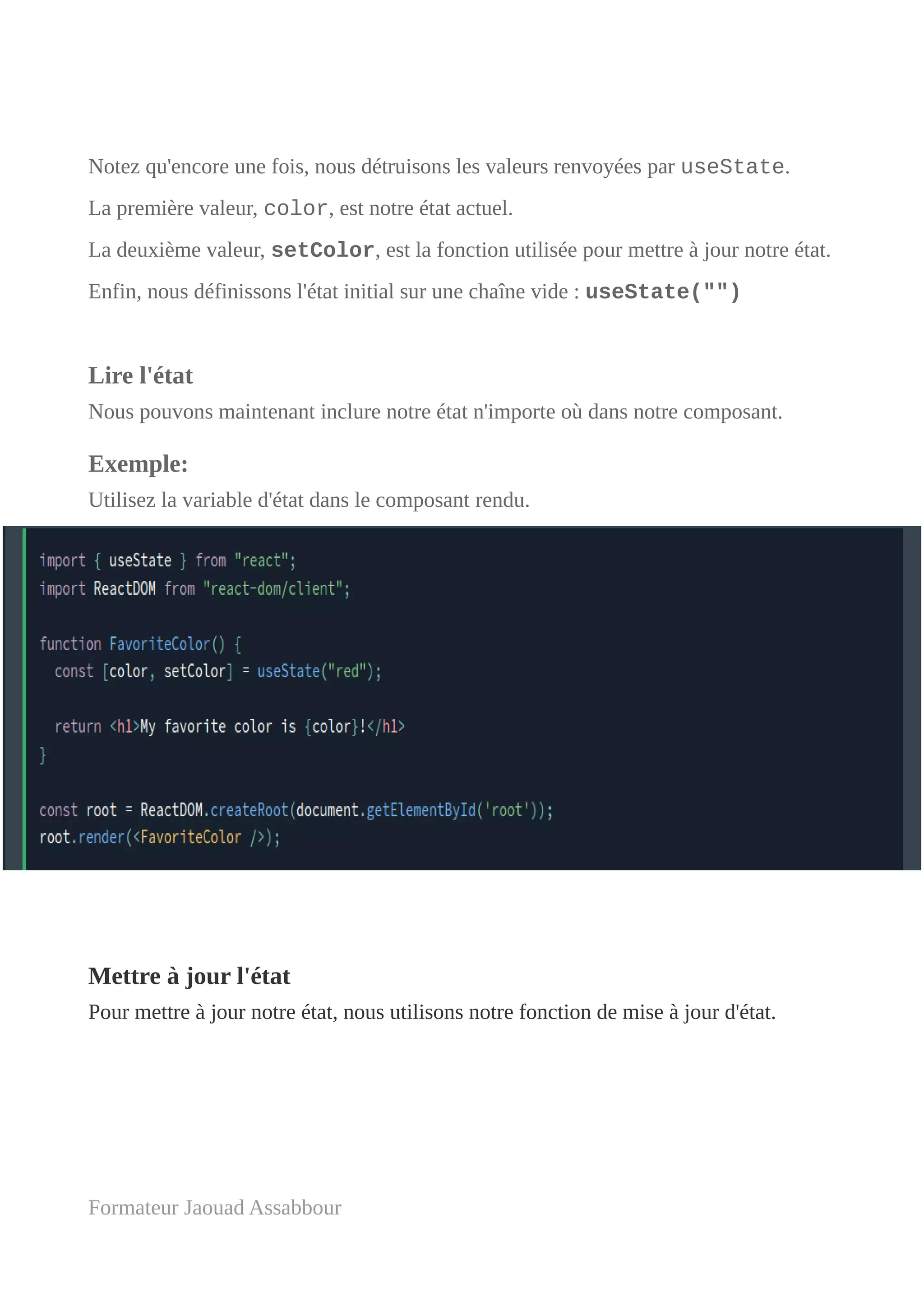 Notez qu'encore une fois, nous détruisons les valeurs renvoyées par useState.
La première valeur, color, est notre état actuel.
La deuxième valeur, setColor, est la fonction utilisée pour mettre à jour notre état.
Enfin, nous définissons l'état initial sur une chaîne vide : useState("")
Lire l'état
Nous pouvons maintenant inclure notre état n'importe où dans notre composant.
Exemple:
Utilisez la variable d'état dans le composant rendu.
Mettre à jour l'état
Pour mettre à jour notre état, nous utilisons notre fonction de mise à jour d'état.
Formateur Jaouad Assabbour
 