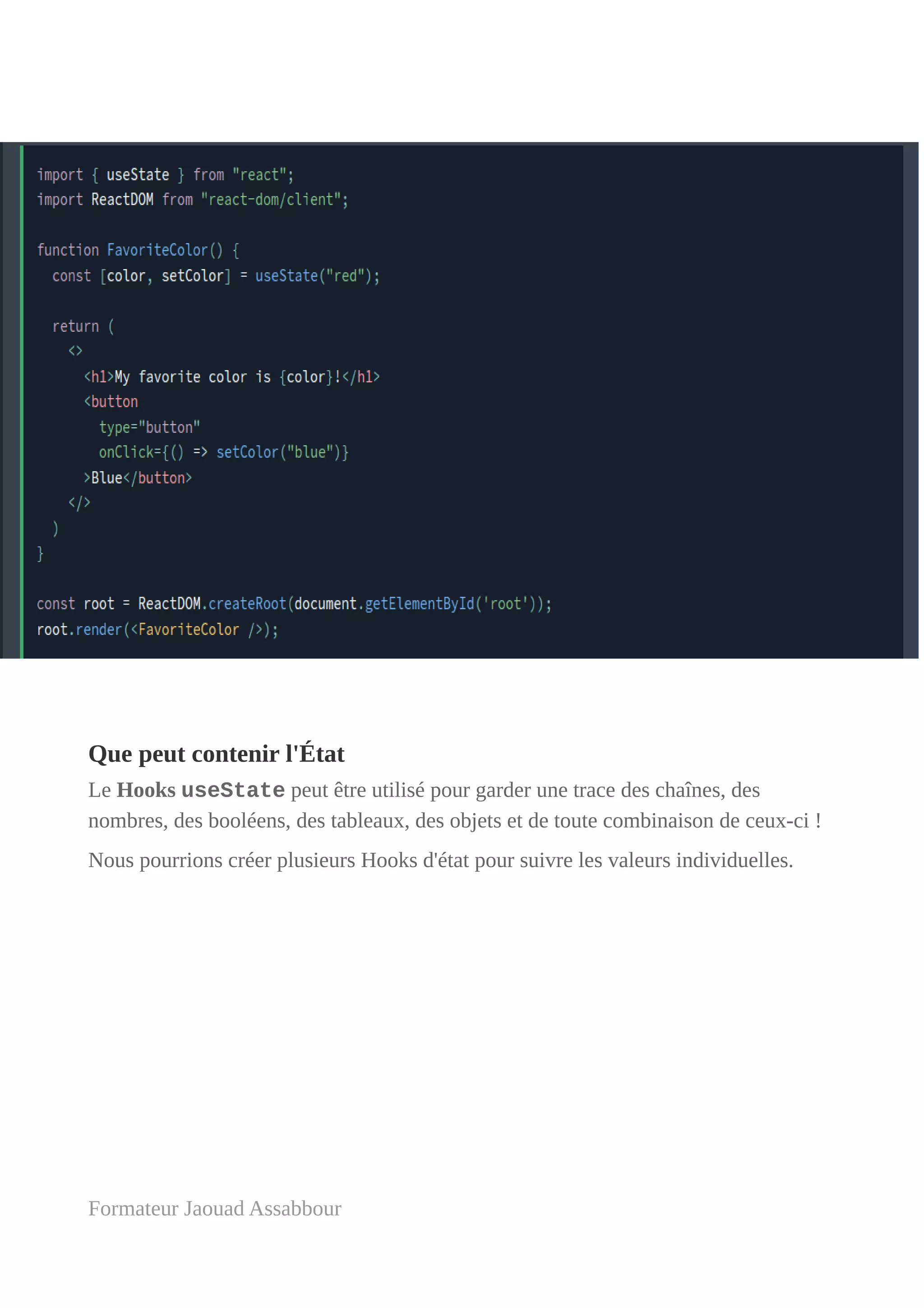 Que peut contenir l'État
Le Hooks useState peut être utilisé pour garder une trace des chaînes, des
nombres, des booléens, des tableaux, des objets et de toute combinaison de ceux-ci !
Nous pourrions créer plusieurs Hooks d'état pour suivre les valeurs individuelles.
Formateur Jaouad Assabbour
 