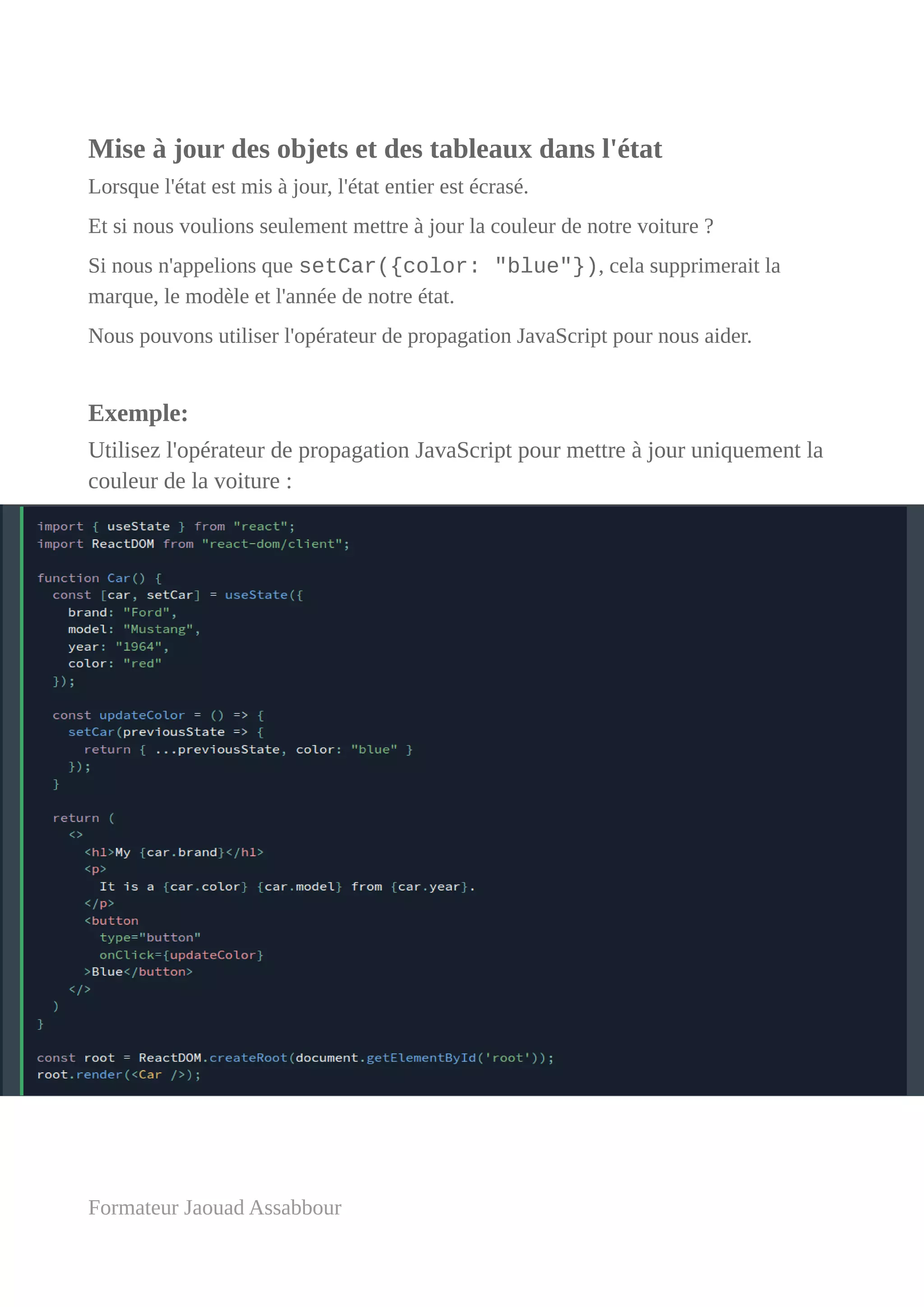 Mise à jour des objets et des tableaux dans l'état
Lorsque l'état est mis à jour, l'état entier est écrasé.
Et si nous voulions seulement mettre à jour la couleur de notre voiture ?
Si nous n'appelions que setCar({color: "blue"}), cela supprimerait la
marque, le modèle et l'année de notre état.
Nous pouvons utiliser l'opérateur de propagation JavaScript pour nous aider.
Exemple:
Utilisez l'opérateur de propagation JavaScript pour mettre à jour uniquement la
couleur de la voiture :
Formateur Jaouad Assabbour
 