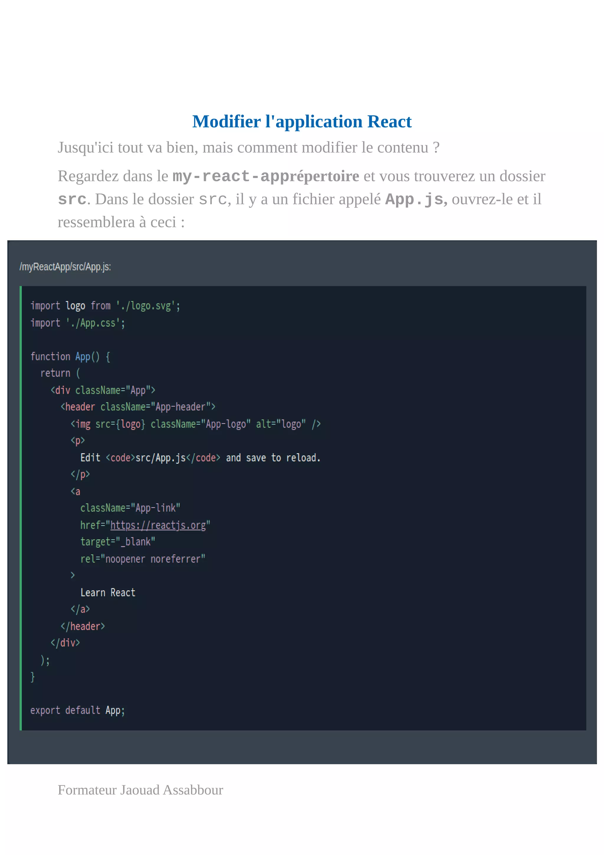 Modifier l'application React
Jusqu'ici tout va bien, mais comment modifier le contenu ?
Regardez dans le my-react-apprépertoire et vous trouverez un dossier
src. Dans le dossier src, il y a un fichier appelé App.js, ouvrez-le et il
ressemblera à ceci :
Formateur Jaouad Assabbour
 