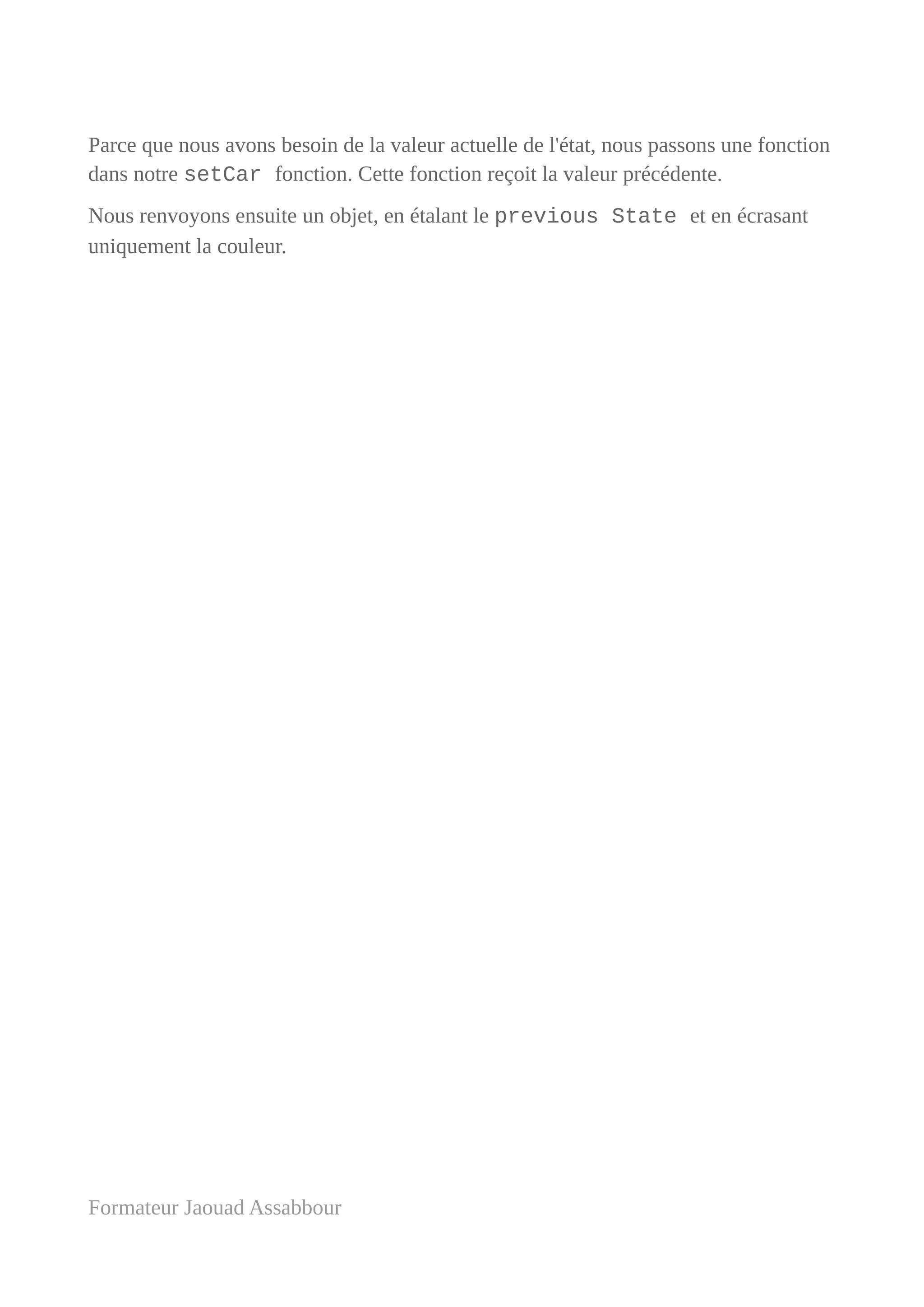 Parce que nous avons besoin de la valeur actuelle de l'état, nous passons une fonction
dans notre setCar fonction. Cette fonction reçoit la valeur précédente.
Nous renvoyons ensuite un objet, en étalant le previous State et en écrasant
uniquement la couleur.
Formateur Jaouad Assabbour
 