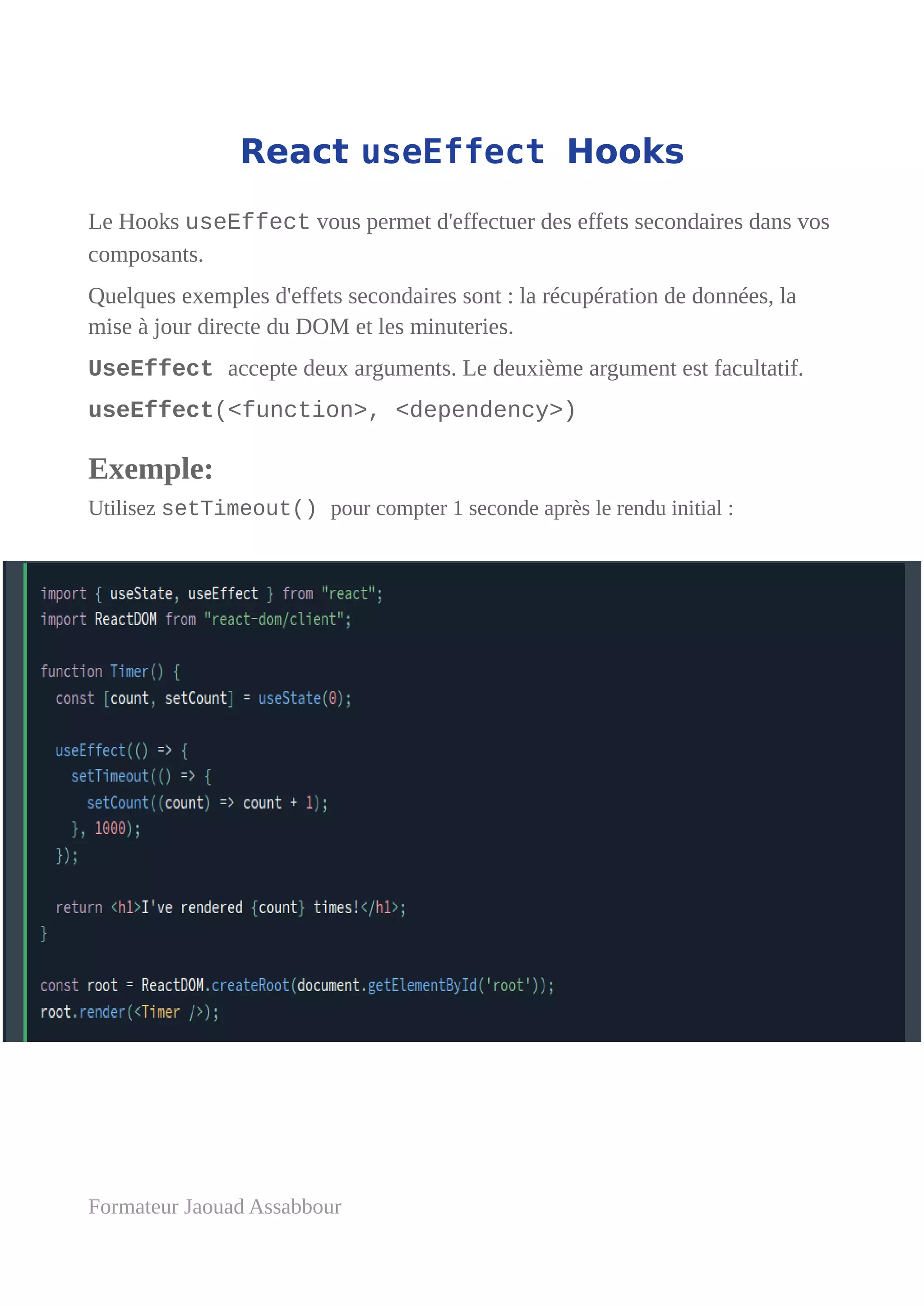 React useEffect Hooks
Le Hooks useEffect vous permet d'effectuer des effets secondaires dans vos
composants.
Quelques exemples d'effets secondaires sont : la récupération de données, la
mise à jour directe du DOM et les minuteries.
UseEffect accepte deux arguments. Le deuxième argument est facultatif.
useEffect(<function>, <dependency>)
Exemple:
Utilisez setTimeout() pour compter 1 seconde après le rendu initial :
Formateur Jaouad Assabbour
 