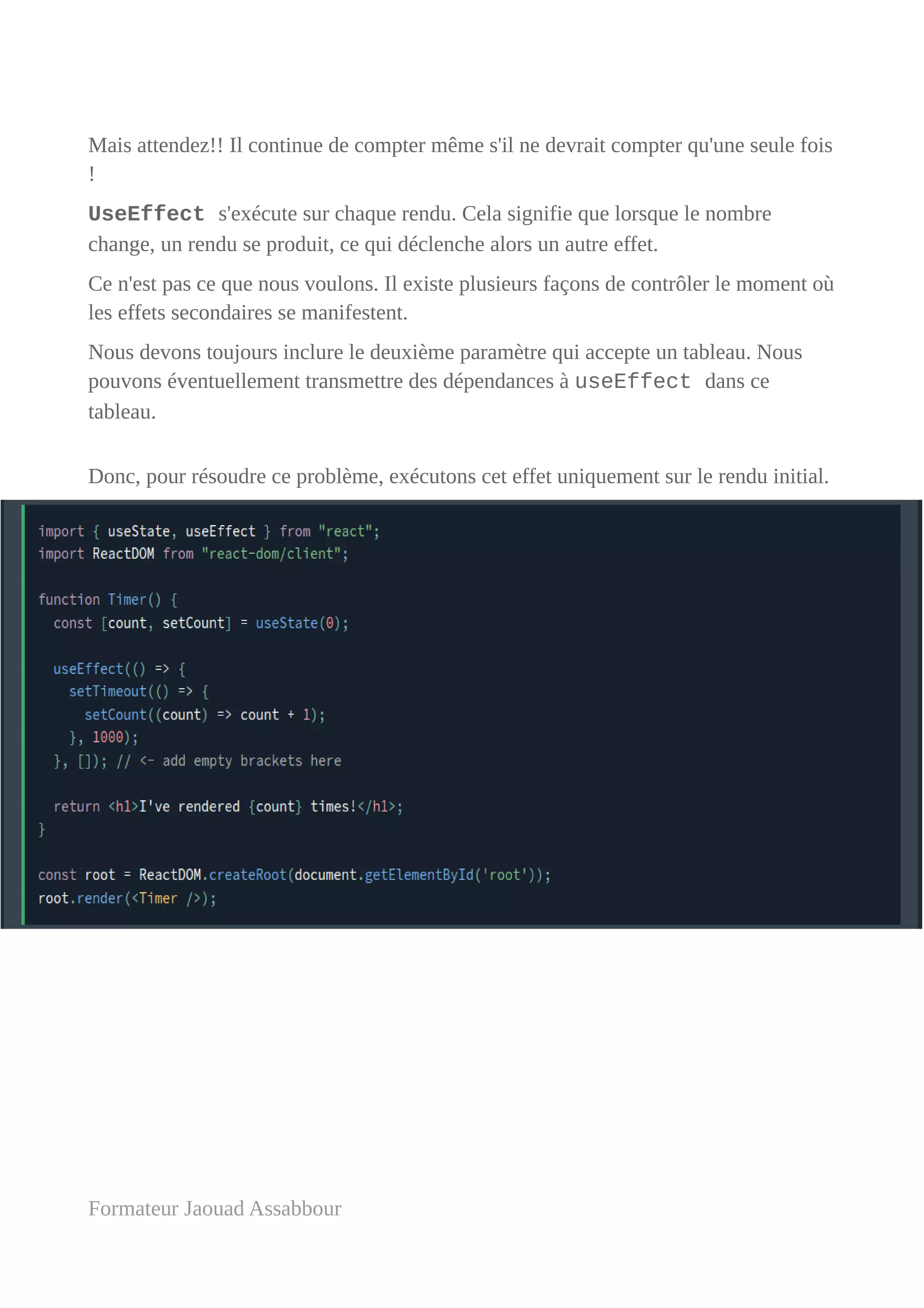 Mais attendez!! Il continue de compter même s'il ne devrait compter qu'une seule fois
!
UseEffect s'exécute sur chaque rendu. Cela signifie que lorsque le nombre
change, un rendu se produit, ce qui déclenche alors un autre effet.
Ce n'est pas ce que nous voulons. Il existe plusieurs façons de contrôler le moment où
les effets secondaires se manifestent.
Nous devons toujours inclure le deuxième paramètre qui accepte un tableau. Nous
pouvons éventuellement transmettre des dépendances à useEffect dans ce
tableau.
Donc, pour résoudre ce problème, exécutons cet effet uniquement sur le rendu initial.
Formateur Jaouad Assabbour
 