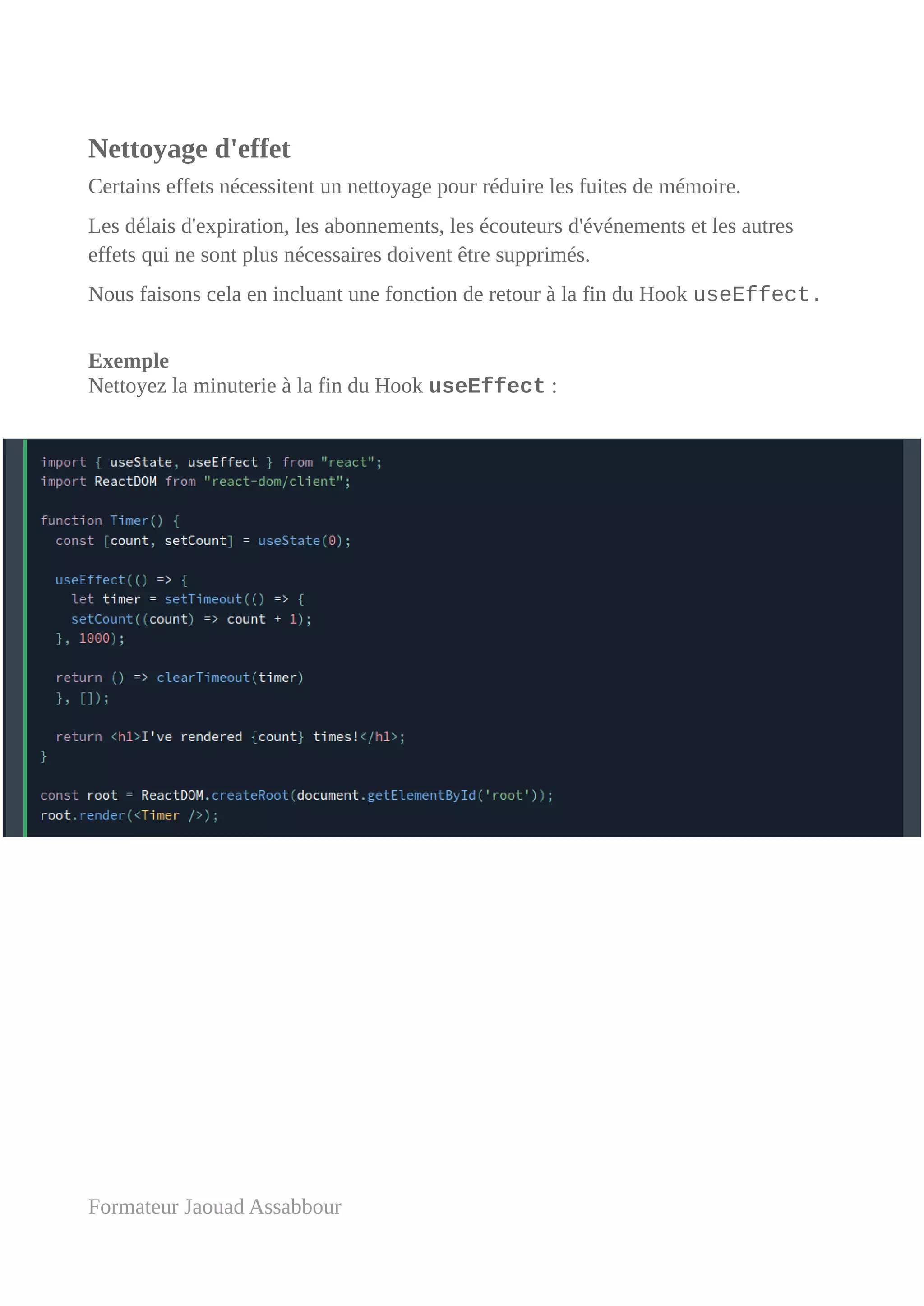 Nettoyage d'effet
Certains effets nécessitent un nettoyage pour réduire les fuites de mémoire.
Les délais d'expiration, les abonnements, les écouteurs d'événements et les autres
effets qui ne sont plus nécessaires doivent être supprimés.
Nous faisons cela en incluant une fonction de retour à la fin du Hook useEffect.
Exemple
Nettoyez la minuterie à la fin du Hook useEffect :
Formateur Jaouad Assabbour
 