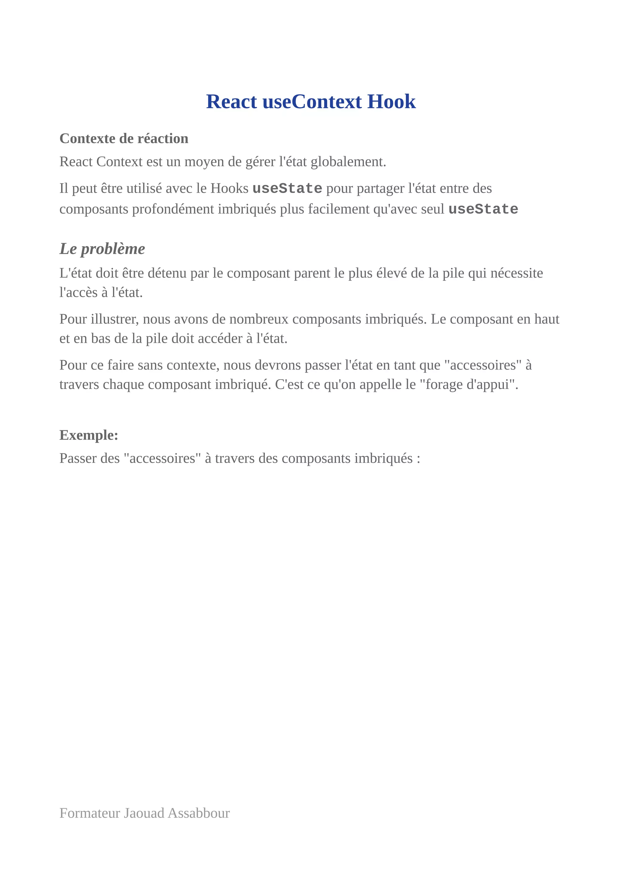 React useContext Hook
Contexte de réaction
React Context est un moyen de gérer l'état globalement.
Il peut être utilisé avec le Hooks useState pour partager l'état entre des
composants profondément imbriqués plus facilement qu'avec seul useState
Le problème
L'état doit être détenu par le composant parent le plus élevé de la pile qui nécessite
l'accès à l'état.
Pour illustrer, nous avons de nombreux composants imbriqués. Le composant en haut
et en bas de la pile doit accéder à l'état.
Pour ce faire sans contexte, nous devrons passer l'état en tant que "accessoires" à
travers chaque composant imbriqué. C'est ce qu'on appelle le "forage d'appui".
Exemple:
Passer des "accessoires" à travers des composants imbriqués :
Formateur Jaouad Assabbour
 