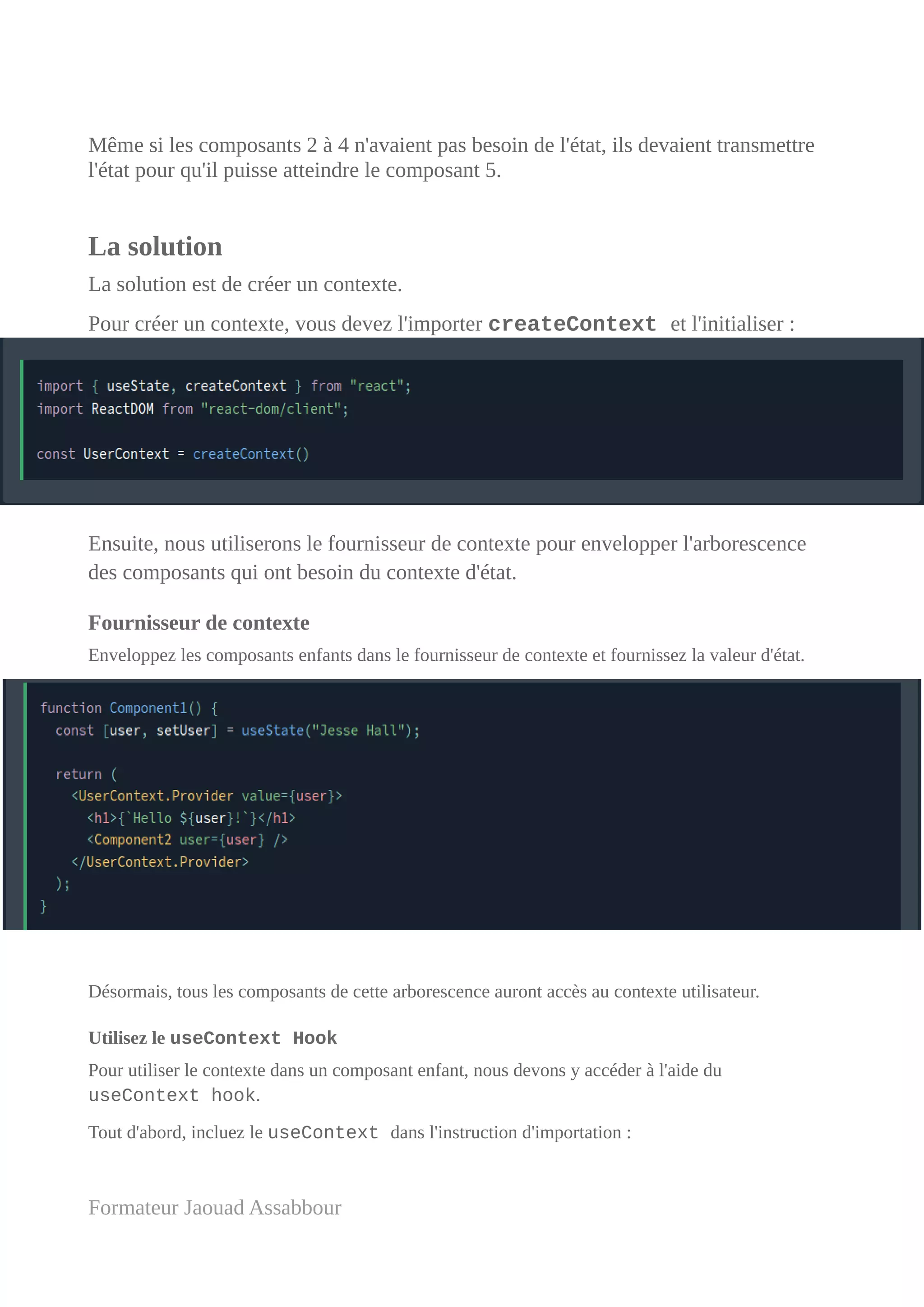 Même si les composants 2 à 4 n'avaient pas besoin de l'état, ils devaient transmettre
l'état pour qu'il puisse atteindre le composant 5.
La solution
La solution est de créer un contexte.
Pour créer un contexte, vous devez l'importer createContext et l'initialiser :
Ensuite, nous utiliserons le fournisseur de contexte pour envelopper l'arborescence
des composants qui ont besoin du contexte d'état.
Fournisseur de contexte
Enveloppez les composants enfants dans le fournisseur de contexte et fournissez la valeur d'état.
Désormais, tous les composants de cette arborescence auront accès au contexte utilisateur.
Utilisez le useContext Hook
Pour utiliser le contexte dans un composant enfant, nous devons y accéder à l'aide du
useContext hook.
Tout d'abord, incluez le useContext dans l'instruction d'importation :
Formateur Jaouad Assabbour
 