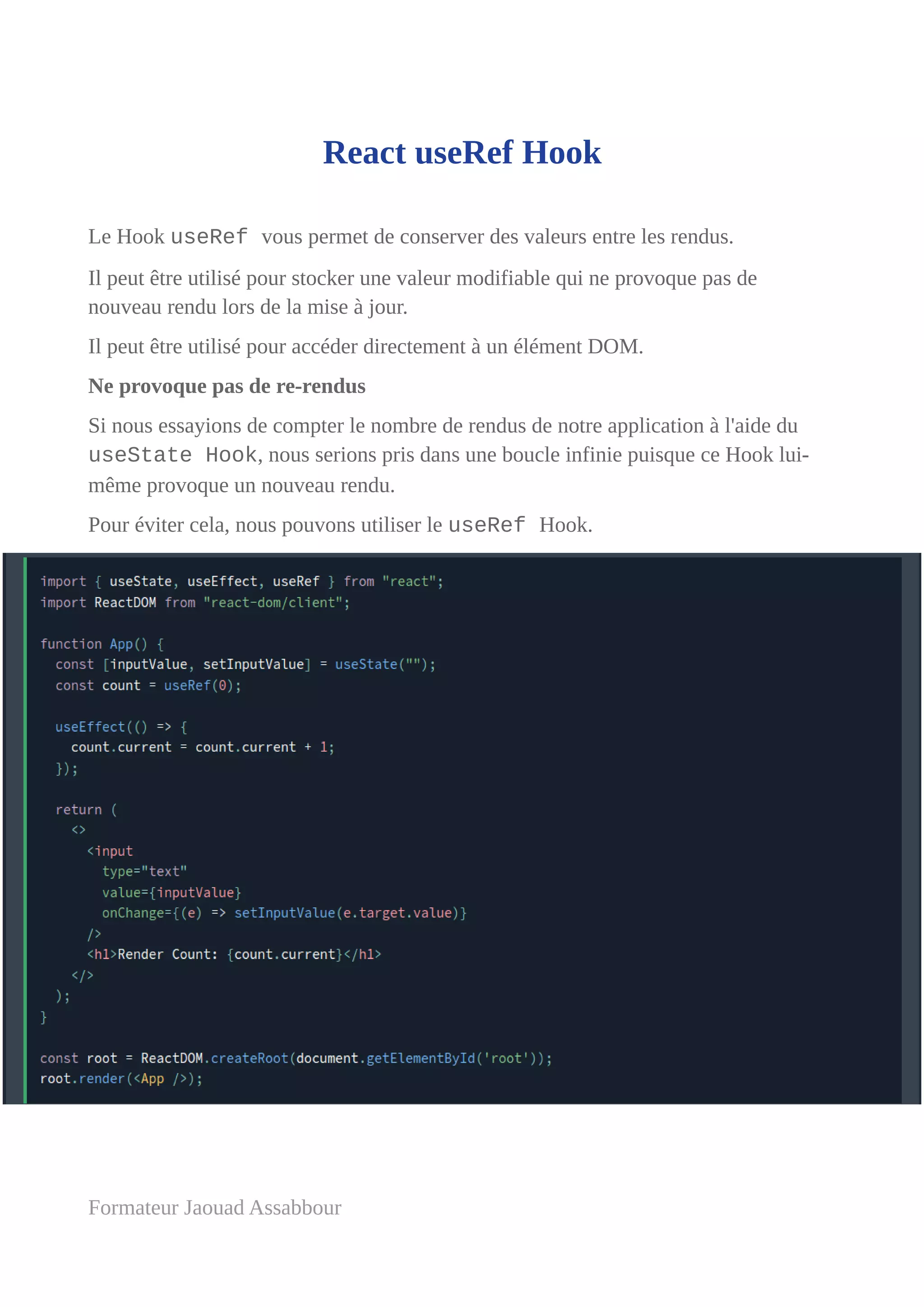 React useRef Hook
Le Hook useRef vous permet de conserver des valeurs entre les rendus.
Il peut être utilisé pour stocker une valeur modifiable qui ne provoque pas de
nouveau rendu lors de la mise à jour.
Il peut être utilisé pour accéder directement à un élément DOM.
Ne provoque pas de re-rendus
Si nous essayions de compter le nombre de rendus de notre application à l'aide du
useState Hook, nous serions pris dans une boucle infinie puisque ce Hook lui-
même provoque un nouveau rendu.
Pour éviter cela, nous pouvons utiliser le useRef Hook.
Formateur Jaouad Assabbour
 