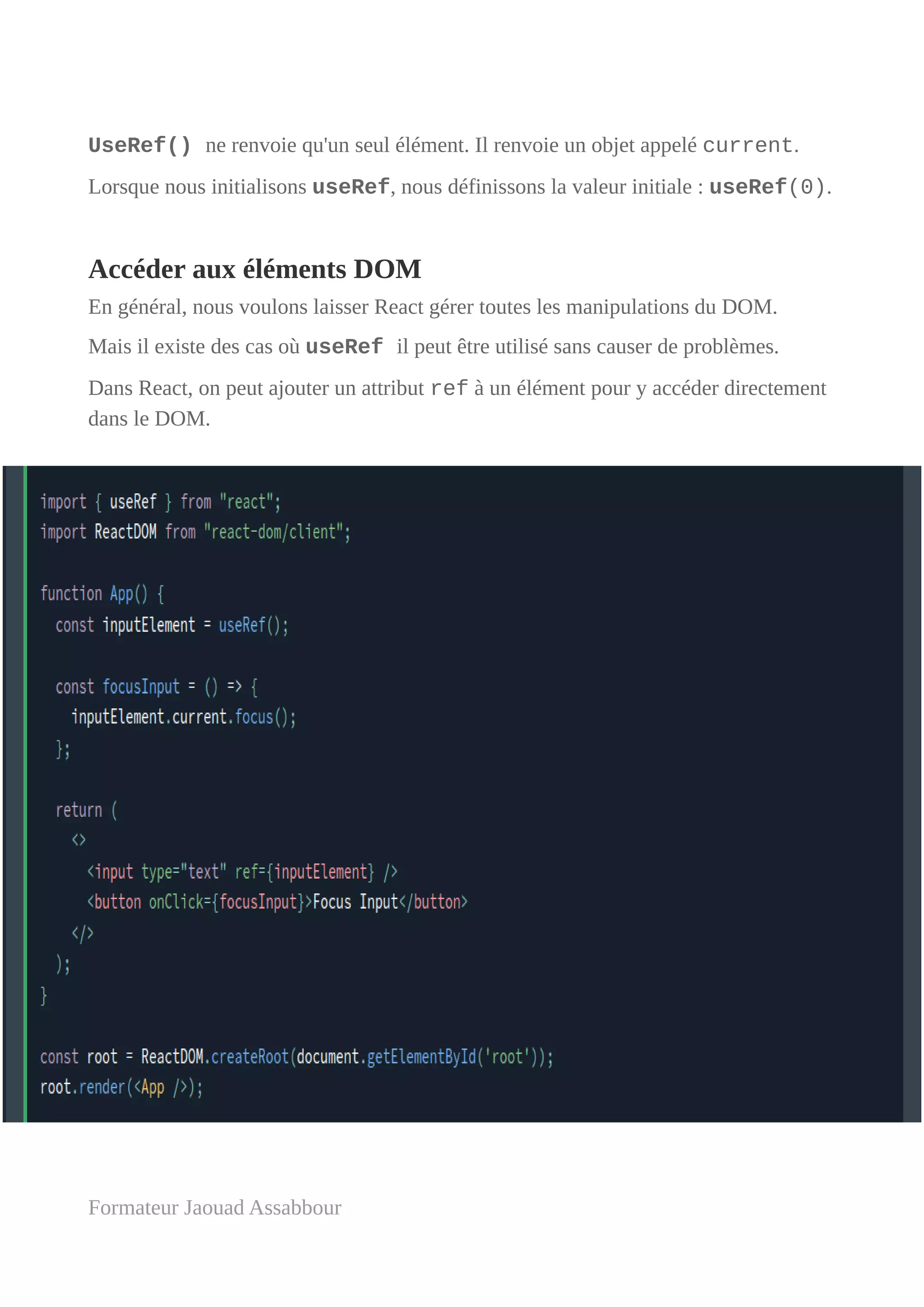 UseRef() ne renvoie qu'un seul élément. Il renvoie un objet appelé current.
Lorsque nous initialisons useRef, nous définissons la valeur initiale : useRef(0).
Accéder aux éléments DOM
En général, nous voulons laisser React gérer toutes les manipulations du DOM.
Mais il existe des cas où useRef il peut être utilisé sans causer de problèmes.
Dans React, on peut ajouter un attribut ref à un élément pour y accéder directement
dans le DOM.
Formateur Jaouad Assabbour
 