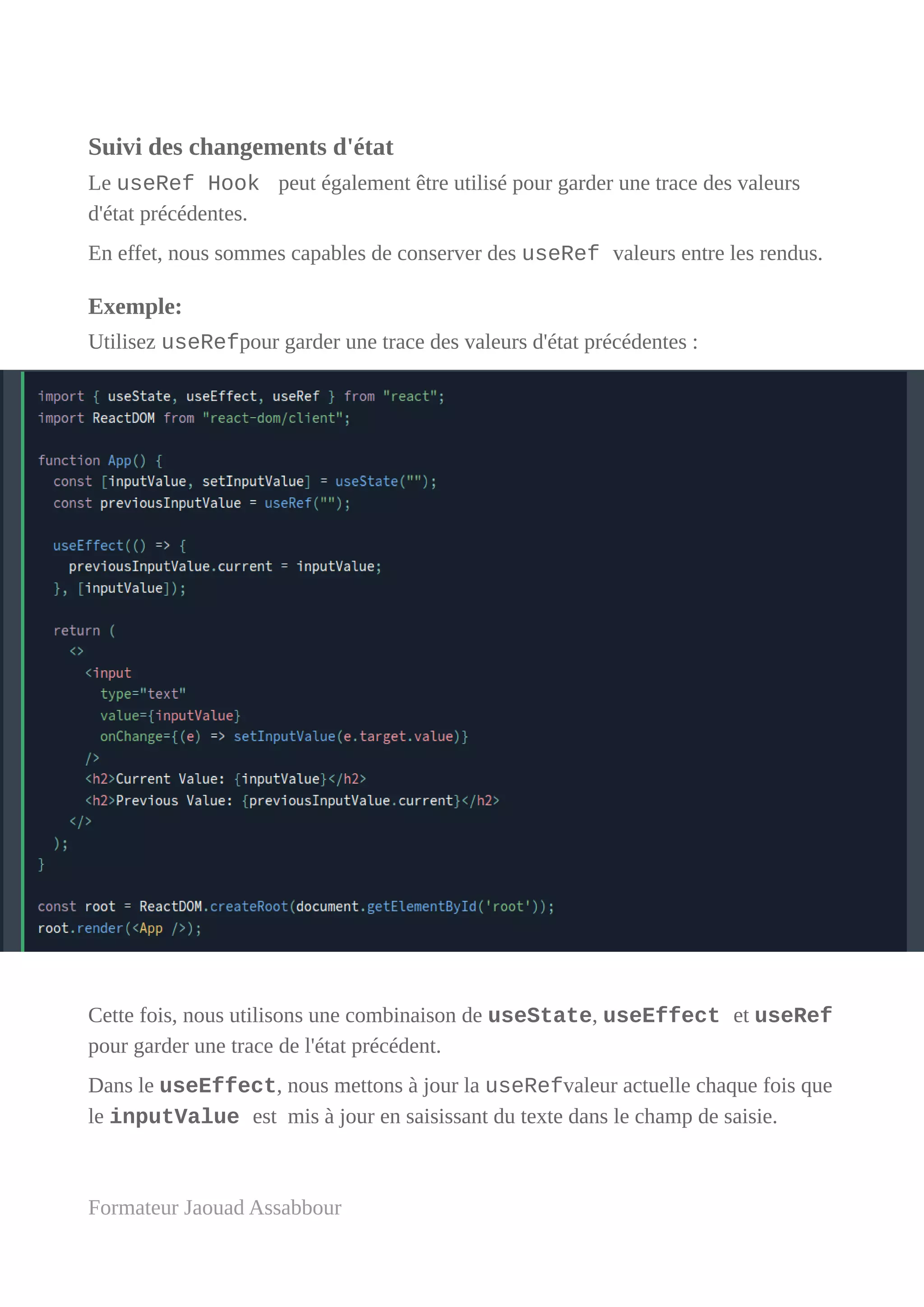 Suivi des changements d'état
Le useRef Hook peut également être utilisé pour garder une trace des valeurs
d'état précédentes.
En effet, nous sommes capables de conserver des useRef valeurs entre les rendus.
Exemple:
Utilisez useRefpour garder une trace des valeurs d'état précédentes :
Cette fois, nous utilisons une combinaison de useState, useEffect et useRef
pour garder une trace de l'état précédent.
Dans le useEffect, nous mettons à jour la useRefvaleur actuelle chaque fois que
le inputValue est mis à jour en saisissant du texte dans le champ de saisie.
Formateur Jaouad Assabbour
 