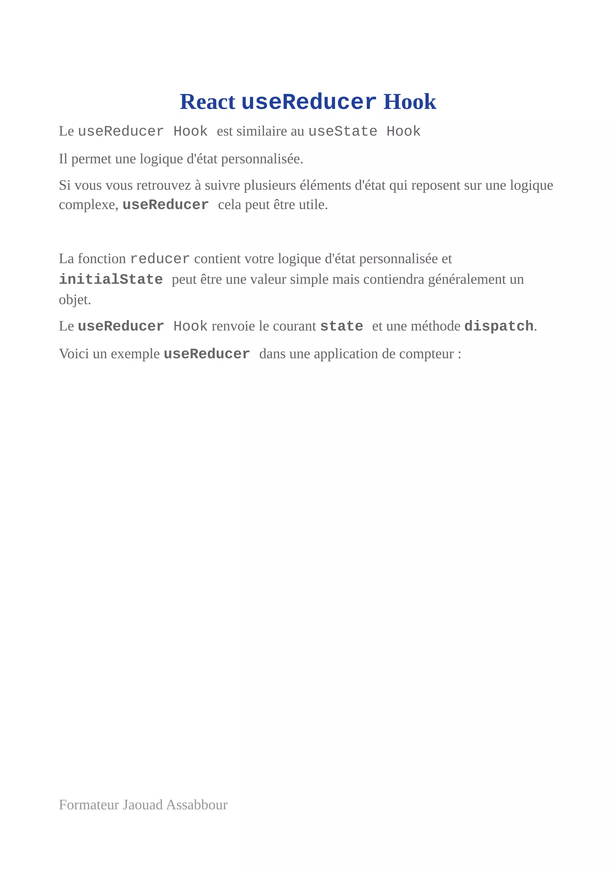 React useReducer Hook
Le useReducer Hook est similaire au useState Hook
Il permet une logique d'état personnalisée.
Si vous vous retrouvez à suivre plusieurs éléments d'état qui reposent sur une logique
complexe, useReducer cela peut être utile.
La fonction reducer contient votre logique d'état personnalisée et
initialState peut être une valeur simple mais contiendra généralement un
objet.
Le useReducer Hook renvoie le courant state et une méthode dispatch.
Voici un exemple useReducer dans une application de compteur :
Formateur Jaouad Assabbour
 