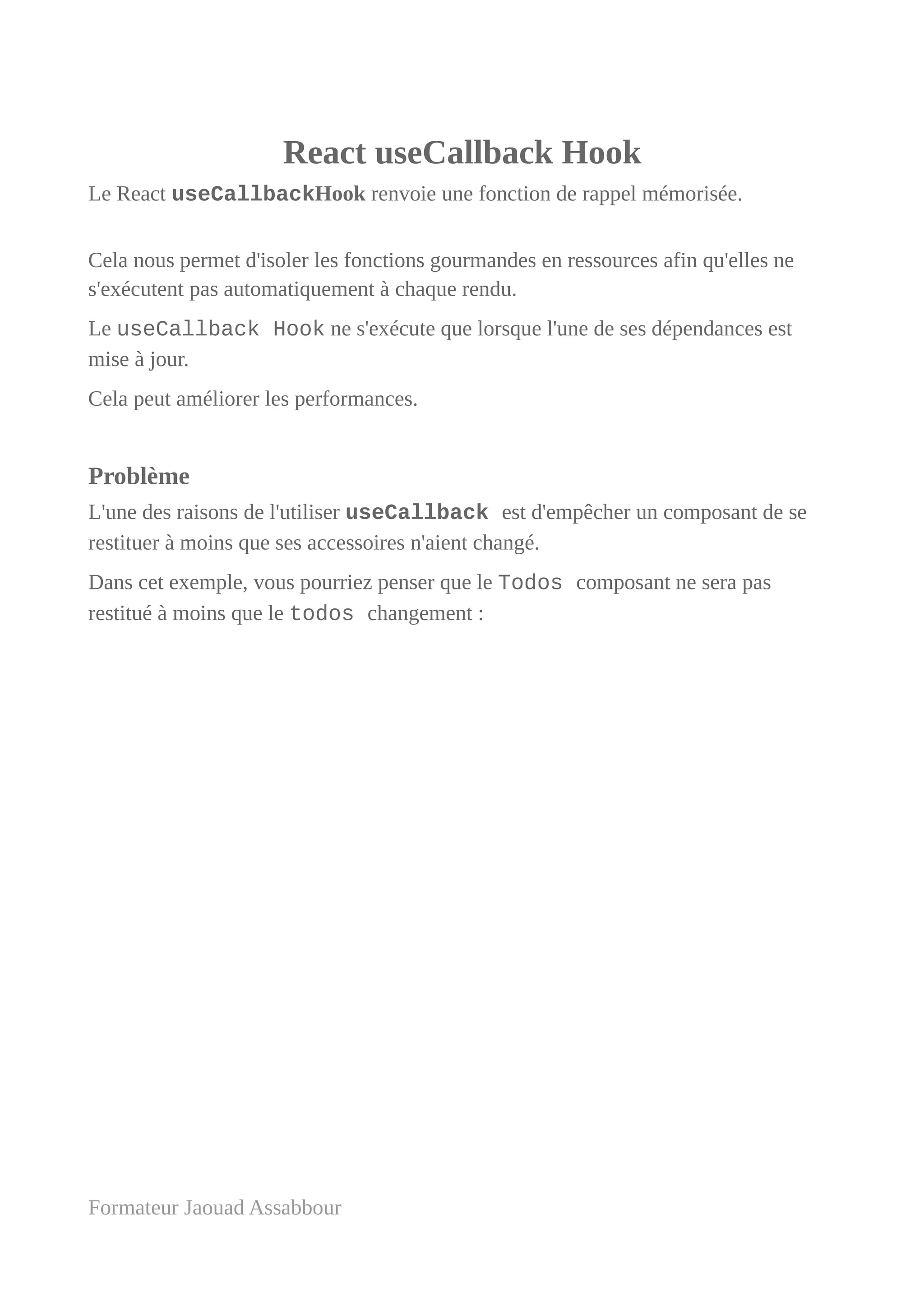 React useCallback Hook
Le React useCallbackHook renvoie une fonction de rappel mémorisée.
Cela nous permet d'isoler les fonctions gourmandes en ressources afin qu'elles ne
s'exécutent pas automatiquement à chaque rendu.
Le useCallback Hook ne s'exécute que lorsque l'une de ses dépendances est
mise à jour.
Cela peut améliorer les performances.
Problème
L'une des raisons de l'utiliser useCallback est d'empêcher un composant de se
restituer à moins que ses accessoires n'aient changé.
Dans cet exemple, vous pourriez penser que le Todos composant ne sera pas
restitué à moins que le todos changement :
Formateur Jaouad Assabbour
 