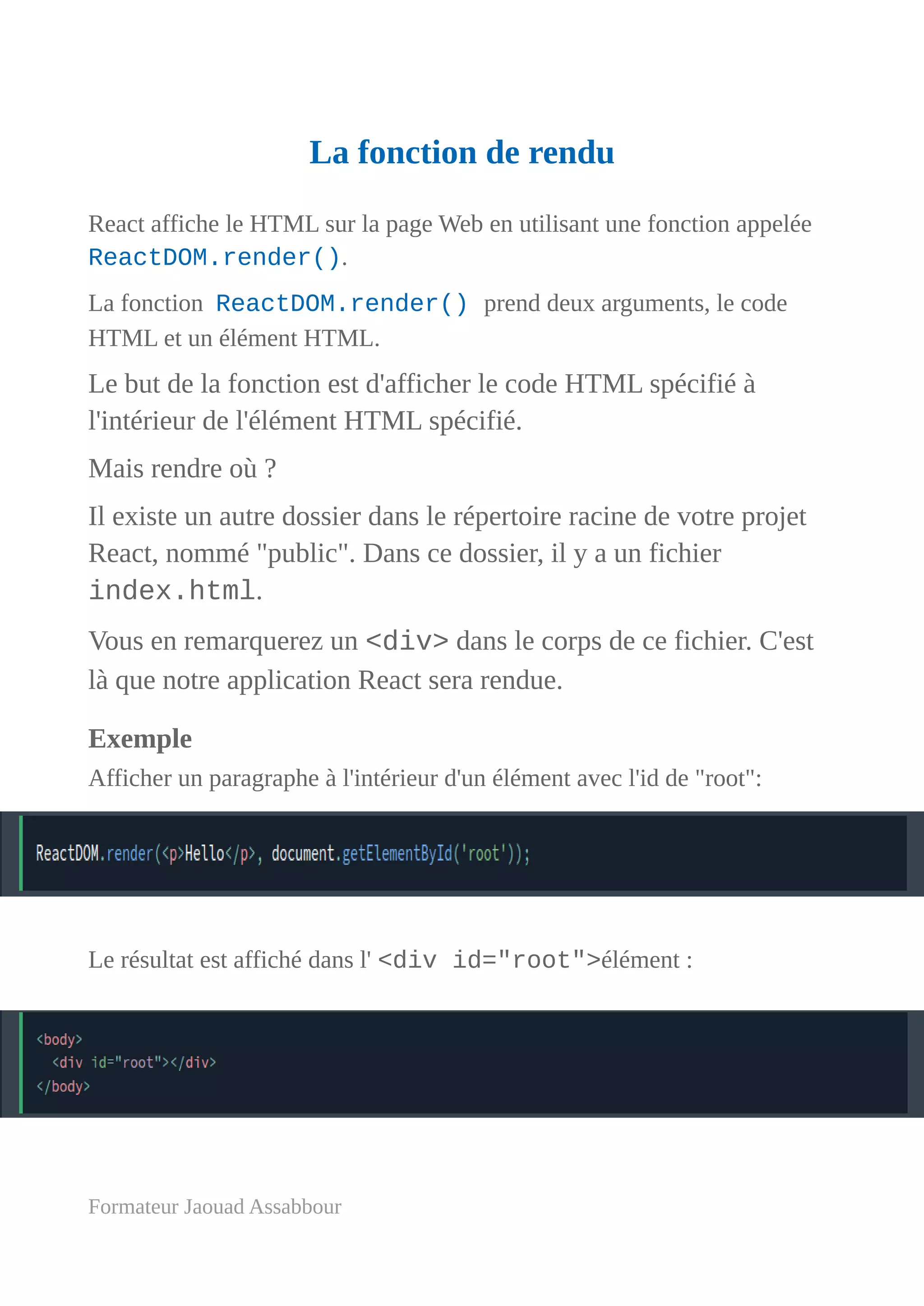 La fonction de rendu
React affiche le HTML sur la page Web en utilisant une fonction appelée
ReactDOM.render().
La fonction ReactDOM.render() prend deux arguments, le code
HTML et un élément HTML.
Le but de la fonction est d'afficher le code HTML spécifié à
l'intérieur de l'élément HTML spécifié.
Mais rendre où ?
Il existe un autre dossier dans le répertoire racine de votre projet
React, nommé "public". Dans ce dossier, il y a un fichier
index.html.
Vous en remarquerez un <div> dans le corps de ce fichier. C'est
là que notre application React sera rendue.
Exemple
Afficher un paragraphe à l'intérieur d'un élément avec l'id de "root":
Le résultat est affiché dans l' <div id="root">élément :
Formateur Jaouad Assabbour
 