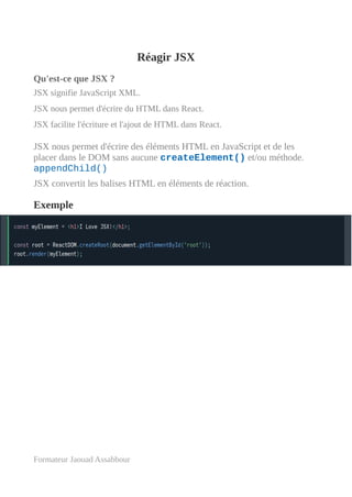 Réagir JSX
Qu'est-ce que JSX ?
JSX signifie JavaScript XML.
JSX nous permet d'écrire du HTML dans React.
JSX facilite l'écriture et l'ajout de HTML dans React.
JSX nous permet d'écrire des éléments HTML en JavaScript et de les
placer dans le DOM sans aucune createElement() et/ou méthode.
appendChild()
JSX convertit les balises HTML en éléments de réaction.
Exemple
Formateur Jaouad Assabbour
 