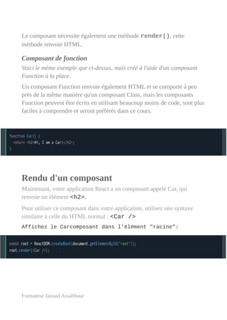 Le composant nécessite également une méthode render(), cette
méthode renvoie HTML.
Composant de fonction
Voici le même exemple que ci-dessus, mais créé à l'aide d'un composant
Function à la place.
Un composant Function renvoie également HTML et se comporte à peu
près de la même manière qu'un composant Class, mais les composants
Function peuvent être écrits en utilisant beaucoup moins de code, sont plus
faciles à comprendre et seront préférés dans ce cours.
Rendu d'un composant
Maintenant, votre application React a un composant appelé Car, qui
renvoie un élément <h2>.
Pour utiliser ce composant dans votre application, utilisez une syntaxe
similaire à celle du HTML normal : <Car />
Affichez le Carcomposant dans l'élément "racine":
Formateur Jaouad Assabbour
 