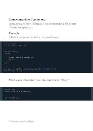 Composants dans Composants
Nous pouvons faire référence à des composants à l'intérieur
d'autres composants :
Exemple
Utilisez le composant Car dans le composant Garage :
Voici le nouveau fichier, nous l'avons nommé "Car.js":
Formateur Jaouad Assabbour
 
