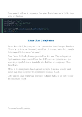 Pour pouvoir utiliser le composant Car, vous devez importer le fichier dans
votre application.
React Class Components
Avant React 16.8, les composants de classe étaient le seul moyen de suivre
l'état et le cycle de vie d'un composant React. Les composants fonctionnels
étaient considérés comme "sans état".
Avec l'ajout de Hooks, les composants Function sont désormais presque
équivalents aux composants Class. Les différences sont si mineures que
vous n'aurez probablement jamais besoin d'utiliser un composant Class
dans React.
Même si les composants Function sont préférés, il n'existe actuellement
aucun plan pour supprimer les composants Class de React.
Cette section vous donnera un aperçu de la façon d'utiliser les composants
de classe dans React.
Formateur Jaouad Assabbour
 