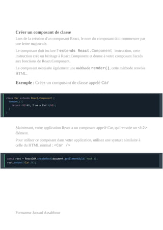 Créer un composant de classe
Lors de la création d'un composant React, le nom du composant doit commencer par
une lettre majuscule.
Le composant doit inclure l' extends React.Component instruction, cette
instruction crée un héritage à React.Component et donne à votre composant l'accès
aux fonctions de React.Component.
Le composant nécessite également une méthode render(), cette méthode renvoie
HTML.
Exemple : Créez un composant de classe appelé Car
Maintenant, votre application React a un composant appelé Car, qui renvoie un <h2>
élément.
Pour utiliser ce composant dans votre application, utilisez une syntaxe similaire à
celle du HTML normal : <Car />
Formateur Jaouad Assabbour
 