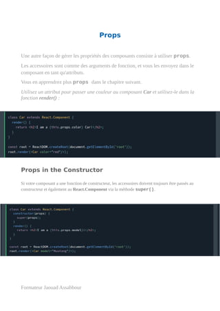 Props
Une autre façon de gérer les propriétés des composants consiste à utiliser props.
Les accessoires sont comme des arguments de fonction, et vous les envoyez dans le
composant en tant qu'attributs.
Vous en apprendrez plus props dans le chapitre suivant.
Utilisez un attribut pour passer une couleur au composant Car et utilisez-le dans la
fonction render() :
Props in the Constructor
Si votre composant a une fonction de constructeur, les accessoires doivent toujours être passés au
constructeur et également au React.Component via la méthode super().
Formateur Jaouad Assabbour
 