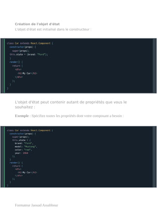 Création de l'objet d'état
L'objet d'état est initialisé dans le constructeur :
L'objet d'état peut contenir autant de propriétés que vous le
souhaitez :
Exemple : Spécifiez toutes les propriétés dont votre composant a besoin :
Formateur Jaouad Assabbour
 