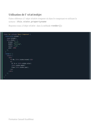 Utilisation de l' stateobjet
Faites référence à l' objet state n'importe où dans le composant en utilisant la
syntaxe : this.state.propertyname
Reportez-vous à l'objet state dans la méthode render():
Formateur Jaouad Assabbour
 