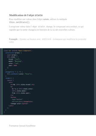 Modification de l'objet state
Pour modifier une valeur dans l'objet satate, utilisez la méthode
this.setState().
Lorsqu'une valeur dans l' objet state change, le composant sera restitué, ce qui
signifie que la sortie changera en fonction de la ou des nouvelles valeurs.
Exemple : Ajoutez un bouton avec onClick événement qui modifiera la propriété
color
Formateur Jaouad Assabbour
 