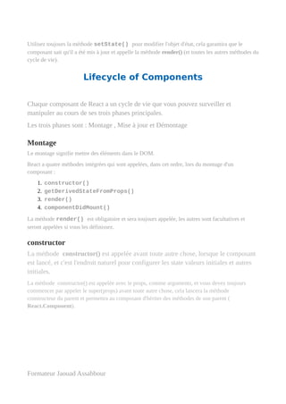 Utilisez toujours la méthode setState() pour modifier l'objet d'état, cela garantira que le
composant sait qu'il a été mis à jour et appelle la méthode render() (et toutes les autres méthodes du
cycle de vie).
Lifecycle of Components
Chaque composant de React a un cycle de vie que vous pouvez surveiller et
manipuler au cours de ses trois phases principales.
Les trois phases sont : Montage , Mise à jour et Démontage
Montage
Le montage signifie mettre des éléments dans le DOM.
React a quatre méthodes intégrées qui sont appelées, dans cet ordre, lors du montage d'un
composant :
1. constructor()
2. getDerivedStateFromProps()
3. render()
4. componentDidMount()
La méthode render() est obligatoire et sera toujours appelée, les autres sont facultatives et
seront appelées si vous les définissez.
constructor
La méthode constructor() est appelée avant toute autre chose, lorsque le composant
est lancé, et c'est l'endroit naturel pour configurer les state valeurs initiales et autres
initiales.
La méthode constructor() est appelée avec le props, comme arguments, et vous devez toujours
commencer par appeler le super(props) avant toute autre chose, cela lancera la méthode
constructeur du parent et permettra au composant d'hériter des méthodes de son parent (
React.Component).
Formateur Jaouad Assabbour
 