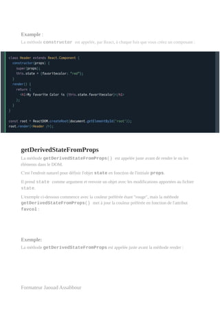 Example :
La méthode constructor est appelée, par React, à chaque fois que vous créez un composant :
getDerivedStateFromProps
La méthode getDerivedStateFromProps() est appelée juste avant de rendre le ou les
éléments dans le DOM.
C'est l'endroit naturel pour définir l'objet state en fonction de l'initiale props.
Il prend state comme argument et renvoie un objet avec les modifications apportées au fichier
state.
L'exemple ci-dessous commence avec la couleur préférée étant "rouge", mais la méthode
getDerivedStateFromProps() met à jour la couleur préférée en fonction de l'attribut
favcol :
Exemple:
La méthode getDerivedStateFromProps est appelée juste avant la méthode render :
Formateur Jaouad Assabbour
 