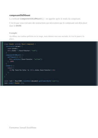 composantDidMount
La méthode componentDidMount() est appelée après le rendu du composant.
C'est là que vous exécutez des instructions qui nécessitent que le composant soit déjà placé
dans le DOM.
Exemple:
Au début, ma couleur préférée est le rouge, mais donnez-moi une seconde, et c'est le jaune à la
place:
Formateur Jaouad Assabbour
 