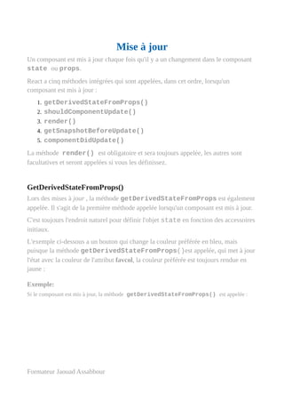 Mise à jour
Un composant est mis à jour chaque fois qu'il y a un changement dans le composant
state ou props.
React a cinq méthodes intégrées qui sont appelées, dans cet ordre, lorsqu'un
composant est mis à jour :
1. getDerivedStateFromProps()
2. shouldComponentUpdate()
3. render()
4. getSnapshotBeforeUpdate()
5. componentDidUpdate()
La méthode render() est obligatoire et sera toujours appelée, les autres sont
facultatives et seront appelées si vous les définissez.
GetDerivedStateFromProps()
Lors des mises à jour , la méthode getDerivedStateFromProps est également
appelée. Il s'agit de la première méthode appelée lorsqu'un composant est mis à jour.
C'est toujours l'endroit naturel pour définir l'objet state en fonction des accessoires
initiaux.
L'exemple ci-dessous a un bouton qui change la couleur préférée en bleu, mais
puisque la méthode getDerivedStateFromProps()est appelée, qui met à jour
l'état avec la couleur de l'attribut favcol, la couleur préférée est toujours rendue en
jaune :
Exemple:
Si le composant est mis à jour, la méthode getDerivedStateFromProps() est appelée :
Formateur Jaouad Assabbour
 