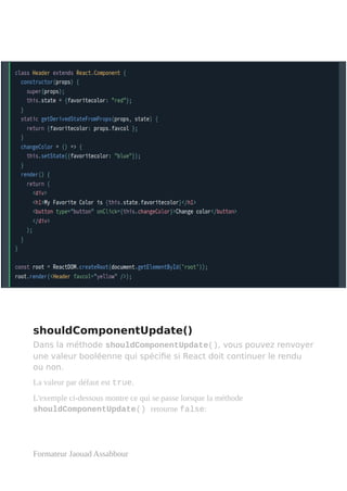 shouldComponentUpdate()
Dans la méthode shouldComponentUpdate(), vous pouvez renvoyer
une valeur booléenne qui spécifie si React doit continuer le rendu
ou non.
La valeur par défaut est true.
L'exemple ci-dessous montre ce qui se passe lorsque la méthode
shouldComponentUpdate() retourne false:
Formateur Jaouad Assabbour
 