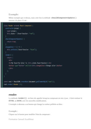 Exemple:
Même exemple que ci-dessus, mais cette fois la méthode shouldComponentUpdate()
renvoie à la place true :
rendre
La méthode render() est bien sûr appelée lorsqu'un composant est mis à jour , il doit restituer le
HTML au DOM, avec les nouvelles modifications.
L'exemple ci-dessous a un bouton qui change la couleur préférée en bleu :
Exemple :
Cliquez sur le bouton pour modifier l'état du composant :
Formateur Jaouad Assabbour
 