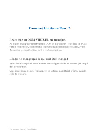 Comment fonctionne React ?
React crée un DOM VIRTUEL en mémoire.
Au lieu de manipuler directement le DOM du navigateur, React crée un DOM
virtuel en mémoire, où il effectue toutes les manipulations nécessaires, avant
d'apporter les modifications au DOM du navigateur.
Réagir ne change que ce qui doit être changé !
React découvre quelles modifications ont été apportées et ne modifie que ce qui
doit être modifié.
Vous apprendrez les différents aspects de la façon dont React procède dans le
reste de ce cours.
Formateur Jaouad Assabbour
 