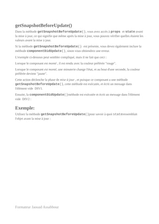 getSnapshotBeforeUpdate()
Dans la méthode getSnapshotBeforeUpdate(), vous avez accès à props et state avant
la mise à jour, ce qui signifie que même après la mise à jour, vous pouvez vérifier quelles étaient les
valeurs avant la mise à jour.
Si la méthode getSnapshotBeforeUpdate() est présente, vous devez également inclure la
méthode componentDidUpdate(), sinon vous obtiendrez une erreur.
L'exemple ci-dessous peut sembler compliqué, mais il ne fait que ceci :
Lorsque le composant est monté , il est rendu avec la couleur préférée "rouge".
Lorsque le composant est monté, une minuterie change l'état, et au bout d'une seconde, la couleur
préférée devient "jaune".
Cette action déclenche la phase de mise à jour , et puisque ce composant a une méthode
getSnapshotBeforeUpdate(), cette méthode est exécutée, et écrit un message dans
l'élément vide DIV1.
Ensuite, la componentDidUpdate()méthode est exécutée et écrit un message dans l'élément
vide DIV2 :
Exemple:
Utilisez la méthode getSnapshotBeforeUpdate()pour savoir à quoi stateressemblait
l'objet avant la mise à jour :
Formateur Jaouad Assabbour
 
