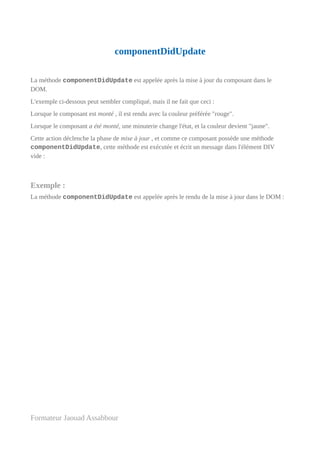 componentDidUpdate
La méthode componentDidUpdate est appelée après la mise à jour du composant dans le
DOM.
L'exemple ci-dessous peut sembler compliqué, mais il ne fait que ceci :
Lorsque le composant est monté , il est rendu avec la couleur préférée "rouge".
Lorsque le composant a été monté, une minuterie change l'état, et la couleur devient "jaune".
Cette action déclenche la phase de mise à jour , et comme ce composant possède une méthode
componentDidUpdate, cette méthode est exécutée et écrit un message dans l'élément DIV
vide :
Exemple :
La méthode componentDidUpdate est appelée après le rendu de la mise à jour dans le DOM :
Formateur Jaouad Assabbour
 