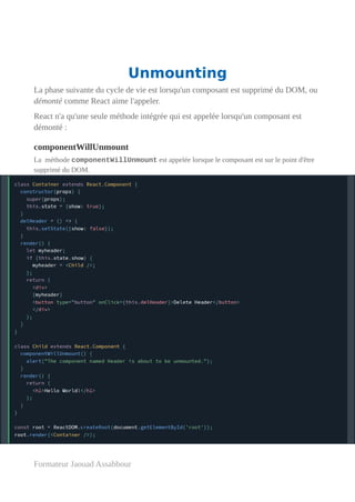 Unmounting
La phase suivante du cycle de vie est lorsqu'un composant est supprimé du DOM, ou
démonté comme React aime l'appeler.
React n'a qu'une seule méthode intégrée qui est appelée lorsqu'un composant est
démonté :
componentWillUnmount
La méthode componentWillUnmount est appelée lorsque le composant est sur le point d'être
supprimé du DOM.
Formateur Jaouad Assabbour
 