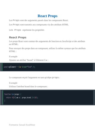 React Props
Les Props sont des arguments passés dans les composants React.
Les Props sont transmis aux composants via des attributs HTML.
Les Props représente les propriétés
React Props
Les props React sont comme des arguments de fonction en JavaScript et des attributs
en HTML.
Pour envoyer des props dans un composant, utilisez la même syntaxe que les attributs
HTML :
Exemple
Ajoutez un attribut "brand" à l'élément Car :
Le composant reçoit l'argument en tant qu'objet props :
Exemple
Utilisez l'attribut brand dans le composant :
Formateur Jaouad Assabbour
 