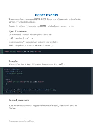 React Events
Tout comme les événements HTML DOM, React peut effectuer des actions basées
sur des événements utilisateur.
React a les mêmes événements que HTML : click, change, mouseover etc.
Ajout d'événements
Les événements React sont écrits en syntaxe camelCase :
onClick au lieu de onclick.
Les gestionnaires d'événements React sont écrits entre accolades :
onClick={shoot} au lieu de onClick="shoot()".
Exemple:
Mettez la fonction shoot à l'intérieur du composant Football :
Passer des arguments
Pour passer un argument à un gestionnaire d'événements, utilisez une fonction
fléchée.
Formateur Jaouad Assabbour
 