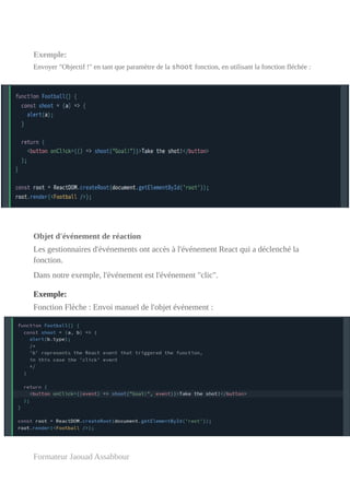 Exemple:
Envoyer "Objectif !" en tant que paramètre de la shoot fonction, en utilisant la fonction fléchée :
Objet d'événement de réaction
Les gestionnaires d'événements ont accès à l'événement React qui a déclenché la
fonction.
Dans notre exemple, l'événement est l'événement "clic".
Exemple:
Fonction Flèche : Envoi manuel de l'objet événement :
Formateur Jaouad Assabbour
 