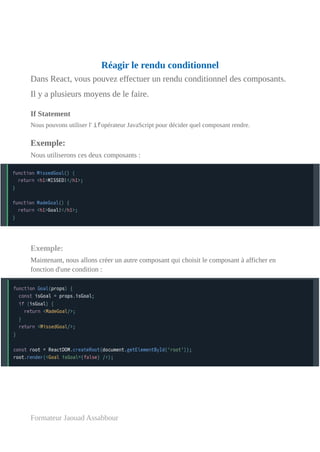 Réagir le rendu conditionnel
Dans React, vous pouvez effectuer un rendu conditionnel des composants.
Il y a plusieurs moyens de le faire.
If Statement
Nous pouvons utiliser l' ifopérateur JavaScript pour décider quel composant rendre.
Exemple:
Nous utiliserons ces deux composants :
Exemple:
Maintenant, nous allons créer un autre composant qui choisit le composant à afficher en
fonction d'une condition :
Formateur Jaouad Assabbour
 