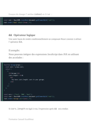 Essayez de changer l' attribut isGoal en true :
&& Opérateur logique
Une autre façon de rendre conditionnellement un composant React consiste à utiliser
l' opérateur &&.
Exemple:
Nous pouvons intégrer des expressions JavaScript dans JSX en utilisant
des accolades :
Si cars.length est égal à vrai, l'expression après && sera rendue.
Formateur Jaouad Assabbour
 