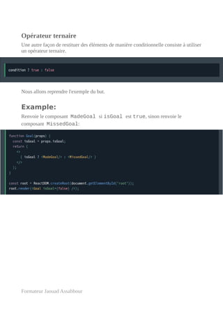 Opérateur ternaire
Une autre façon de restituer des éléments de manière conditionnelle consiste à utiliser
un opérateur ternaire.
Nous allons reprendre l'exemple du but.
Example:
Renvoie le composant MadeGoal si isGoal est true, sinon renvoie le
composant MissedGoal:
Formateur Jaouad Assabbour
 