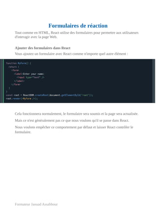 Formulaires de réaction
Tout comme en HTML, React utilise des formulaires pour permettre aux utilisateurs
d'interagir avec la page Web.
Ajouter des formulaires dans React
Vous ajoutez un formulaire avec React comme n'importe quel autre élément :
Cela fonctionnera normalement, le formulaire sera soumis et la page sera actualisée.
Mais ce n'est généralement pas ce que nous voulons qu'il se passe dans React.
Nous voulons empêcher ce comportement par défaut et laisser React contrôler le
formulaire.
Formateur Jaouad Assabbour
 
