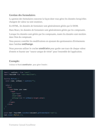 Gestion des formulaires
La gestion des formulaires concerne la façon dont vous gérez les données lorsqu'elles
changent de valeur ou sont soumises.
En HTML, les données de formulaire sont généralement gérées par le DOM.
Dans React, les données de formulaire sont généralement gérées par les composants.
Lorsque les données sont gérées par les composants, toutes les données sont stockées
dans l'état du composant.
Vous pouvez contrôler les modifications en ajoutant des gestionnaires d'événements
dans l'attribut onChange.
Nous pouvons utiliser le crochet useState pour garder une trace de chaque valeur
d'entrée et fournir une "source unique de vérité" pour l'ensemble de l'application.
Exemple:
Utilisez le Hook useState pour gérer l'entrée :
Formateur Jaouad Assabbour
 