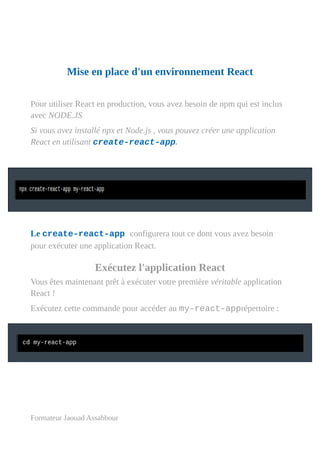 Mise en place d'un environnement React
Pour utiliser React en production, vous avez besoin de npm qui est inclus
avec NODE.JS
Si vous avez installé npx et Node.js , vous pouvez créer une application
React en utilisant create-react-app.
Le create-react-app configurera tout ce dont vous avez besoin
pour exécuter une application React.
Exécutez l'application React
Vous êtes maintenant prêt à exécuter votre première véritable application
React !
Exécutez cette commande pour accéder au my-react-apprépertoire :
Formateur Jaouad Assabbour
 