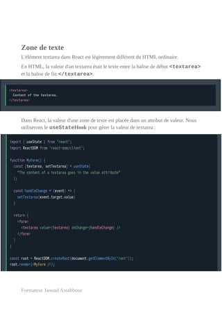 Zone de texte
L'élément textarea dans React est légèrement différent du HTML ordinaire.
En HTML, la valeur d'un textarea était le texte entre la balise de début <textarea>
et la balise de fin </textarea>.
Dans React, la valeur d'une zone de texte est placée dans un attribut de valeur. Nous
utiliserons le useStateHook pour gérer la valeur de textarea :
Formateur Jaouad Assabbour
 