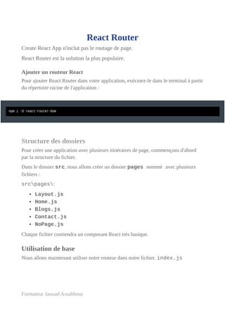 React Router
Create React App n'inclut pas le routage de page.
React Router est la solution la plus populaire.
Ajouter un routeur React
Pour ajouter React Router dans votre application, exécutez-le dans le terminal à partir
du répertoire racine de l'application :
Structure des dossiers
Pour créer une application avec plusieurs itinéraires de page, commençons d'abord
par la structure du fichier.
Dans le dossier src, nous allons créer un dossier pages nommé avec plusieurs
fichiers :
srcpages:
• Layout.js
• Home.js
• Blogs.js
• Contact.js
• NoPage.js
Chaque fichier contiendra un composant React très basique.
Utilisation de base
Nous allons maintenant utiliser notre routeur dans notre fichier. index.js
Formateur Jaouad Assabbour
 