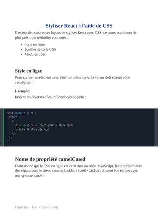 Styliser React à l'aide de CSS
Il existe de nombreuses façons de styliser React avec CSS, ce cours examinera de
plus près trois méthodes courantes :
• Style en ligne
• Feuilles de style CSS
• Modules CSS
Style en ligne
Pour styliser un élément avec l'attribut inline style, la valeur doit être un objet
JavaScript :
Exemple:
Insérez un objet avec les informations de style :
Noms de propriété camelCased
Étant donné que le CSS en ligne est écrit dans un objet JavaScript, les propriétés avec
des séparateurs de tirets, comme background-color, doivent être écrites avec
une syntaxe camel :
Formateur Jaouad Assabbour
 