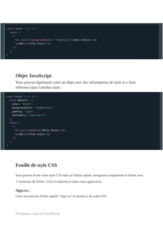Objet JavaScript
Vous pouvez également créer un objet avec des informations de style et y faire
référence dans l'attribut style :
Feuille de style CSS
Vous pouvez écrire votre style CSS dans un fichier séparé, enregistrez simplement le fichier avec
l' extension de fichier.css et importez-le dans votre application.
App.css :
Créez un nouveau fichier appelé "App.css" et insérez-y du code CSS :
Formateur Jaouad Assabbour
 